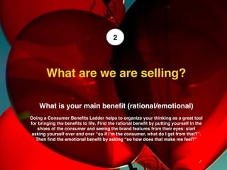 What is your main beneﬁt (rational/emotional)
Doing a Consumer Beneﬁts Ladder helps to organize your thinking as a great tool
for bringing the beneﬁts to life. Find the rational beneﬁt by putting yourself in the
shoes of the consumer and seeing the brand features from their eyes: start
asking yourself over and over “so if I’m the consumer, what do I get from that?”.
Then ﬁnd the emotional beneﬁt by asking “so how does that make me feel?”
What are we are selling? 
2
 