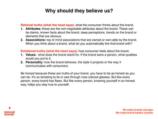 We make brands stronger.
We make brand leaders smarter.
Rational truths (what the head says): what the consumer thinks about the brand.
1. Attributes: these are the non-negotiable attributes about the brand. These can
be claims, known facts about the brand, deep perceptions, trends on the brand or
elements that are obvious.
2. Associations: top of mind associations that are owned or own-able by the brand.
When you think about a brand, what do you automatically link that brand with?
Emotional truths (what the heart says): how consumer feels about the brand.
1. Values: what does the brand stand for. If the brand were a person, what qualities
would you put to it.
2. Personality: how the brand behaves, the style it projects or the way it
communicates with consumers.
Be honest because these are truths of your brand, you have to be as honest as you
can be. It’s so tempting to lie or see through rose colored glasses. But like every
person, every brand has flaws. But like every person, knowing yourself in an honest
way, helps you stay true to yourself.
Why should they believe us?
 