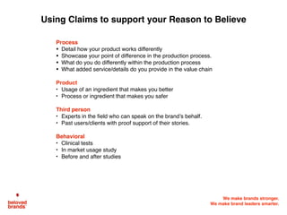 We make brands stronger.
We make brand leaders smarter.
Process
• Detail how your product works differently
• Showcase your point of difference in the production process.
• What do you do differently within the production process
• What added service/details do you provide in the value chain
Product
• Usage of an ingredient that makes you better
• Process or ingredient that makes you safer
Third person
• Experts in the field who can speak on the brand’s behalf.
• Past users/clients with proof support of their stories.
Behavioral
• Clinical tests
• In market usage study
• Before and after studies
Using Claims to support your Reason to Believe
 