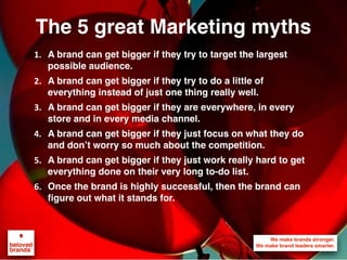 The 5 great Marketing myths
1. A brand can get bigger if they try to target the largest
possible audience.
2. A brand can get bigger if they try to do a little of
everything instead of just one thing really well.
3. A brand can get bigger if they are everywhere, in every
store and in every media channel.
4. A brand can get bigger if they just focus on what they do
and don’t worry so much about the competition.
5. A brand can get bigger if they just work really hard to get
everything done on their very long to-do list.
6. Once the brand is highly successful, then the brand can
figure out what it stands for.
 