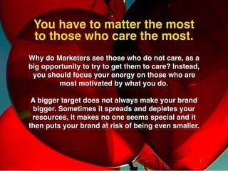Why do Marketers see those who do not care, as a
big opportunity to try to get them to care? Instead,
you should focus your energy on those who are
most motivated by what you do.
A bigger target does not always make your brand
bigger. Sometimes it spreads and depletes your
resources, it makes no one seems special and it
then puts your brand at risk of being even smaller.
You have to matter the most
to those who care the most.
 
