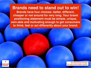 We make brands stronger.
We make brand leaders smarter.
Brands need to stand out to win!
Brands have four choices: better, different,
cheaper or not around for very long. Your brand
positioning statement must be simple, unique,
own-able and motivating enough to get consumers
to think, feel or act differently about your brand.
 