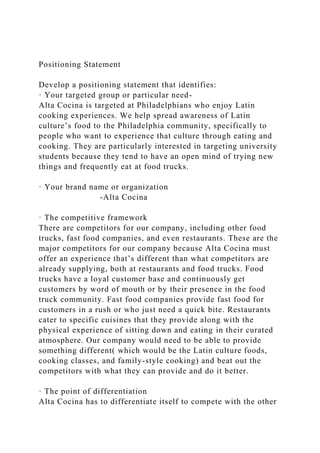 Positioning Statement
Develop a positioning statement that identifies:
· Your targeted group or particular need-
Alta Cocina is targeted at Philadelphians who enjoy Latin
cooking experiences. We help spread awareness of Latin
culture’s food to the Philadelphia community, specifically to
people who want to experience that culture through eating and
cooking. They are particularly interested in targeting university
students because they tend to have an open mind of trying new
things and frequently eat at food trucks.
· Your brand name or organization
-Alta Cocina
· The competitive framework
There are competitors for our company, including other food
trucks, fast food companies, and even restaurants. These are the
major competitors for our company because Alta Cocina must
offer an experience that’s different than what competitors are
already supplying, both at restaurants and food trucks. Food
trucks have a loyal customer base and continuously get
customers by word of mouth or by their presence in the food
truck community. Fast food companies provide fast food for
customers in a rush or who just need a quick bite. Restaurants
cater to specific cuisines that they provide along with the
physical experience of sitting down and eating in their curated
atmosphere. Our company would need to be able to provide
something different( which would be the Latin culture foods,
cooking classes, and family-style cooking) and beat out the
competitors with what they can provide and do it better.
· The point of differentiation
Alta Cocina has to differentiate itself to compete with the other
 