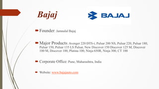 Bajaj
Founder: Jamnalal Bajaj
Major Products: Avenger 220 DTS-i, Pulsar 200 NS, Pulsar 220, Pulsar 180,
Pulsar 150, Puls...