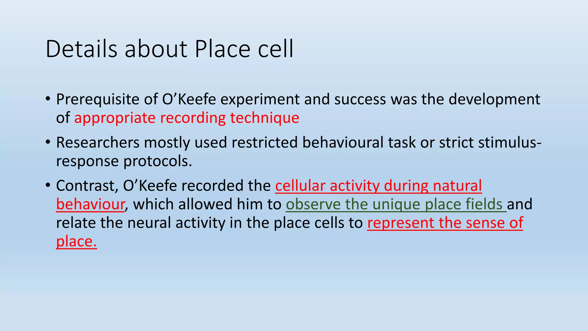 Details about Place cell
• Prerequisite of O’Keefe experiment and success was the development
of appropriate recording technique
• Researchers mostly used restricted behavioural task or strict stimulus-
response protocols.
• Contrast, O’Keefe recorded the cellular activity during natural
behaviour, which allowed him to observe the unique place fields and
relate the neural activity in the place cells to represent the sense of
place.
 