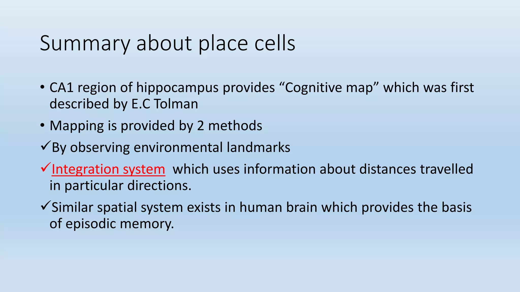 Summary about place cells
• CA1 region of hippocampus provides “Cognitive map” which was first
described by E.C Tolman
• Mapping is provided by 2 methods
By observing environmental landmarks
Integration system which uses information about distances travelled
in particular directions.
Similar spatial system exists in human brain which provides the basis
of episodic memory.
 