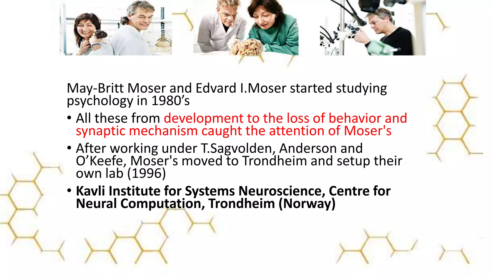 May-Britt Moser and Edvard I.Moser started studying
psychology in 1980’s
• All these from development to the loss of behavior and
synaptic mechanism caught the attention of Moser's
• After working under T.Sagvolden, Anderson and
O’Keefe, Moser's moved to Trondheim and setup their
own lab (1996)
• Kavli Institute for Systems Neuroscience, Centre for
Neural Computation, Trondheim (Norway)
 