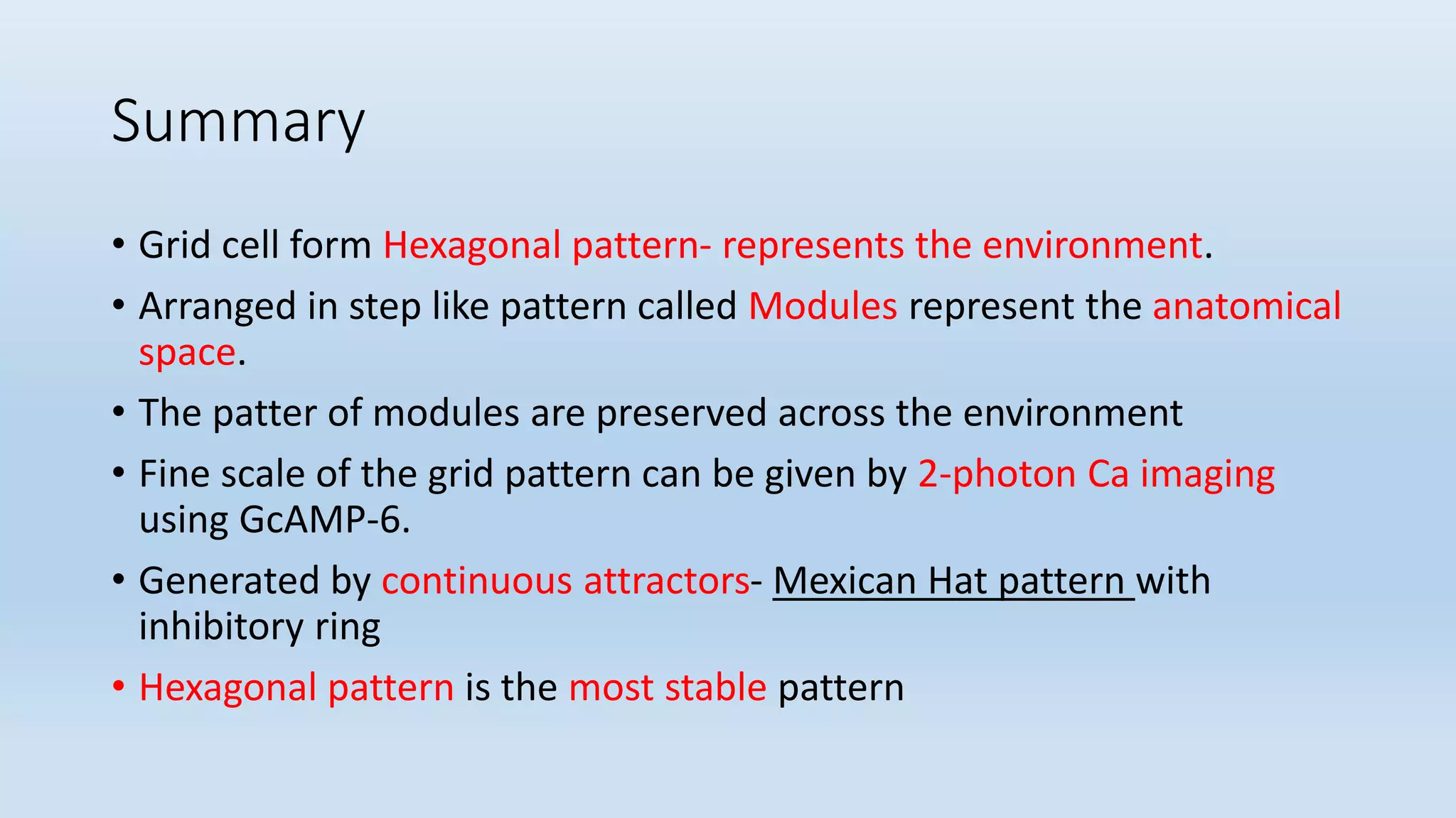 Summary
• Grid cell form Hexagonal pattern- represents the environment.
• Arranged in step like pattern called Modules represent the anatomical
space.
• The patter of modules are preserved across the environment
• Fine scale of the grid pattern can be given by 2-photon Ca imaging
using GcAMP-6.
• Generated by continuous attractors- Mexican Hat pattern with
inhibitory ring
• Hexagonal pattern is the most stable pattern
 