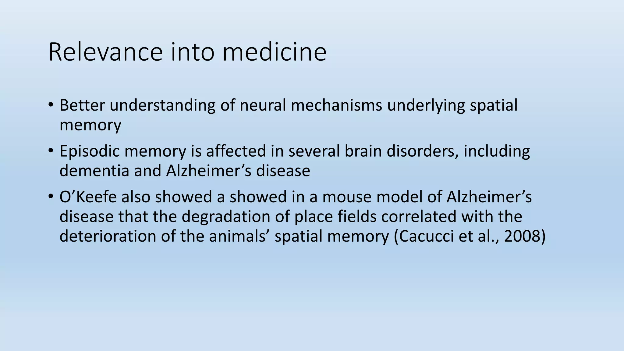 Relevance into medicine
• Better understanding of neural mechanisms underlying spatial
memory
• Episodic memory is affected in several brain disorders, including
dementia and Alzheimer’s disease
• O’Keefe also showed a showed in a mouse model of Alzheimer’s
disease that the degradation of place fields correlated with the
deterioration of the animals’ spatial memory (Cacucci et al., 2008)
 