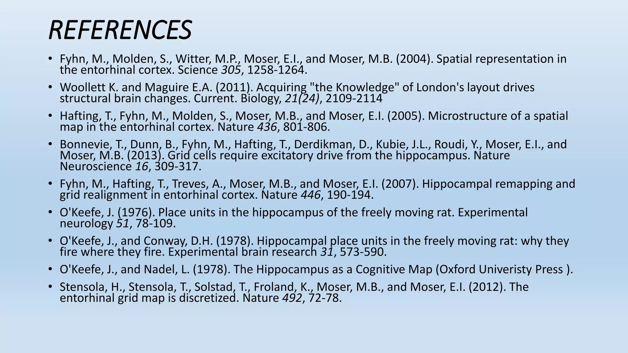 REFERENCES
• Fyhn, M., Molden, S., Witter, M.P., Moser, E.I., and Moser, M.B. (2004). Spatial representation in
the entorhinal cortex. Science 305, 1258-1264.
• Woollett K. and Maguire E.A. (2011). Acquiring "the Knowledge" of London's layout drives
structural brain changes. Current. Biology, 21(24), 2109-2114
• Hafting, T., Fyhn, M., Molden, S., Moser, M.B., and Moser, E.I. (2005). Microstructure of a spatial
map in the entorhinal cortex. Nature 436, 801-806.
• Bonnevie, T., Dunn, B., Fyhn, M., Hafting, T., Derdikman, D., Kubie, J.L., Roudi, Y., Moser, E.I., and
Moser, M.B. (2013). Grid cells require excitatory drive from the hippocampus. Nature
Neuroscience 16, 309-317.
• Fyhn, M., Hafting, T., Treves, A., Moser, M.B., and Moser, E.I. (2007). Hippocampal remapping and
grid realignment in entorhinal cortex. Nature 446, 190-194.
• O'Keefe, J. (1976). Place units in the hippocampus of the freely moving rat. Experimental
neurology 51, 78-109.
• O'Keefe, J., and Conway, D.H. (1978). Hippocampal place units in the freely moving rat: why they
fire where they fire. Experimental brain research 31, 573-590.
• O'Keefe, J., and Nadel, L. (1978). The Hippocampus as a Cognitive Map (Oxford Univeristy Press ).
• Stensola, H., Stensola, T., Solstad, T., Froland, K., Moser, M.B., and Moser, E.I. (2012). The
entorhinal grid map is discretized. Nature 492, 72-78.
 