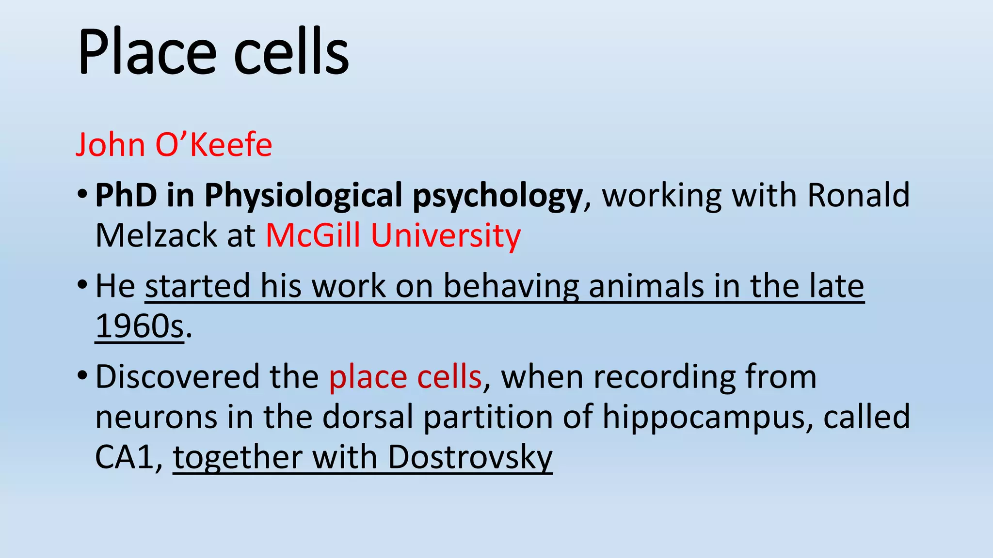 Place cells
John O’Keefe
• PhD in Physiological psychology, working with Ronald
Melzack at McGill University
• He started his work on behaving animals in the late
1960s.
• Discovered the place cells, when recording from
neurons in the dorsal partition of hippocampus, called
CA1, together with Dostrovsky
 