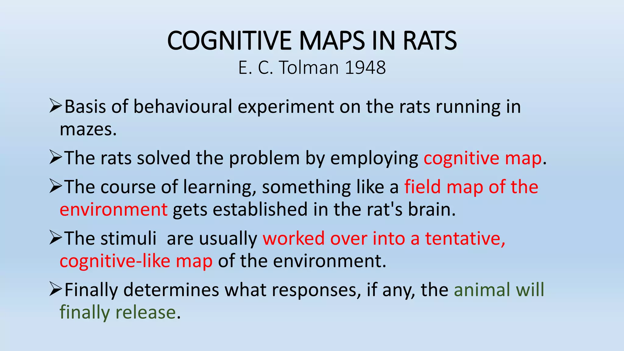 COGNITIVE MAPS IN RATS
E. C. Tolman 1948
Basis of behavioural experiment on the rats running in
mazes.
The rats solved the problem by employing cognitive map.
The course of learning, something like a field map of the
environment gets established in the rat's brain.
The stimuli are usually worked over into a tentative,
cognitive-like map of the environment.
Finally determines what responses, if any, the animal will
finally release.
 