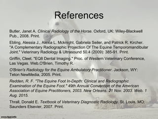 References
Butler, Janet A. Clinical Radiology of the Horse. Oxford, UK: Wiley-Blackwell
Pub., 2008. Print.
Ebling, Alessia J., Alexia L. Mcknight, Gabriela Seiler, and Patrick R. Kircher.
"A Complementary Radiographic Projection Of The Equine Temporomandibular
Joint." Veterinary Radiology & Ultrasound 50.4 (2009): 385-91. Print.
Griffin, Cleet. "EQ8 Dental Imaging." Proc. of Western Veterinary Conference,
Las Vegas. Web.O'Brien, Timothy R.
O'Brien's Radiology for the Equine Ambulatory Practitioner. Jackson, WY:
Teton NewMedia, 2005. Print.
Redden, R. F. "The Equine Foot In-Depth: Clinical and Radiographic
Examination of the Equine Foot." 49th Annual Convention of the American
Association of Equine Practitioners, 2003. New Orleans. 21 Nov. 2003. Web. 1
Aug. 2015.
Thrall, Donald E. Textbook of Veterinary Diagnostic Radiology. St. Louis, MO:
Saunders Elsevier, 2007. Print.
 