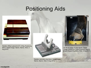 Positioning Aids
Redden Offset Lateral & D.P. X-Ray Positioning
Block. Digital Image. Nanric. Nanric. Web. 9
Aug 2015.
Redden navicular xray block. Digital Image.
Nanric. Nanric. Web. 9 Aug 2015.
EZ BLOX strap-on xray blocks. Digital
Image. EDSS Hoof Care Products. Equine
Digital Support Systems. Web. 9 Aug 2015.
 