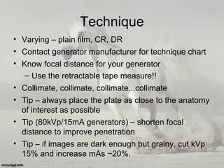 Technique
• Varying – plain film, CR, DR
• Contact generator manufacturer for technique chart
• Know focal distance for your generator
– Use the retractable tape measure!!
• Collimate, collimate, collimate...collimate
• Tip – always place the plate as close to the anatomy
of interest as possible
• Tip (80kVp/15mA generators) – shorten focal
distance to improve penetration
• Tip – if images are dark enough but grainy, cut kVp
15% and increase mAs ~20%.
 