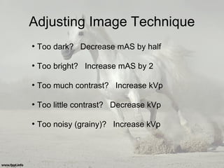 Adjusting Image Technique
●
Too dark? Decrease mAS by half
●
Too bright? Increase mAS by 2
●
Too much contrast? Increase kVp
●
Too little contrast? Decrease kVp
●
Too noisy (grainy)? Increase kVp
 