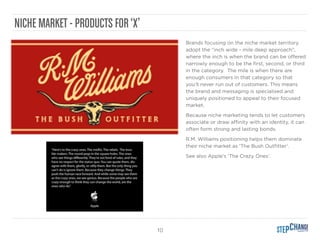 10
NICHE MARKET - PRODUCTS FOR‘X’
Brands focusing on the niche market territory
adopt the “inch wide - mile deep approach”,
where the inch is when the brand can be oﬀered
narrowly enough to be the ﬁrst, second, or third
in the category. The mile is when there are
enough consumers in that category so that
you’ll never run out of customers. This means
the brand and messaging is specialised and
uniquely positioned to appeal to their focused
market.
Because niche marketing tends to let customers
associate or draw aﬃnity with an identity, it can
often form strong and lasting bonds.
R.M. Williams positioning helps them dominate
their niche market as ‘The Bush Outﬁtter’.
See also Apple’s ‘The Crazy Ones’.
 