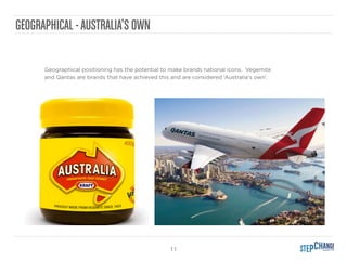 11
GEOGRAPHICAL -AUSTRALIA’S OWN
Geographical positioning has the potential to make brands national icons. Vegemite
and Qantas are brands that have achieved this and are considered ‘Australia's own’.
 
