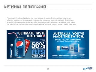 17
MOST POPULAR -THE PEOPLE’S CHOICE
Focusing on the brand as being the most popular brand, or the ‘people’s choice’, is an
eﬀective positioning strategy as it increases the consumer trust in the brand. Oral-B have
achieved this by explaining over a million Australians use the product, and Pepsi have taken
the step further through the ‘Pepsi taste challenge’ to prove that consumers prefer their taste.
 