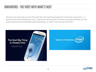 18
INNOVATORS -THE FIRST WITH WHAT’S NEXT
Brands who show they are the ﬁrst with the next big thing target the innovative consumers - in
particular the technologically savvy. Samsung and Intel both send the message that they are the
brands delivering the breakthrough technology, or rather ‘sponsoring tomorrow’.
 