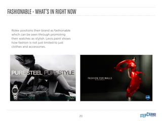20
FASHIONABLE - WHAT’S IN RIGHT NOW
Rolex positions their brand as fashionable
which can be seen through promoting
their watches as stylish. Levis paint shows
how fashion is not just limited to just
clothes and accessories.
 