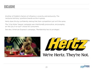 23
Another of Cialdini’s factors of inﬂuence is scarcity and exclusivity. The
‘exclusive territory’ positions brands as the in-group.
Hertz does this by conﬁdently stating that their competition just isn't the same.
The ‘U by Kotex’ beaver campaign was intentionally provocative, encouraging
an ‘Are you in or out?’ choice for consumers.
See also, American Express’s campaign, ‘Membership has its privileges’.
EXCLUSIVE
 