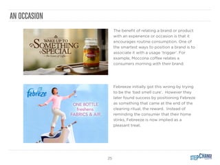 25
AN OCCASION
The beneﬁt of relating a brand or product
with an experience or occasion is that it
encourages routine consumption. One of
the smartest ways to position a brand is to
associate it with a usage ‘trigger’. For
example, Moccona coﬀee relates a
consumers morning with their brand.
!
!
Febreeze initially got this wrong by trying
to be the ‘bad smell cure’. However they
later found success by positioning Febreze
as something that came at the end of the
cleaning ritual, the reward. Instead of
reminding the consumer that their home
stinks, Febreeze is now implied as a
pleasant treat.
 