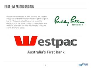 6
FIRST - WEARETHE ORIGINAL
Brands that have been in their industry the longest
may position their brand towards being the ‘original’
brand. This adds reliability and increases the
perception of the brand’s quality. Paddy Pallin and
Westpac dominate the ‘ﬁrst’ territory by using the
words ‘ﬁrst’ and ‘since’.
 