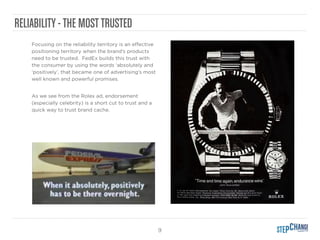 9
RELIABILITY-THE MOSTTRUSTED
Focusing on the reliability territory is an eﬀective
positioning territory when the brand’s products
need to be trusted. FedEx builds this trust with
the consumer by using the words ‘absolutely and
‘positively’, that became one of advertising’s most
well known and powerful promises.
As we see from the Rolex ad, endorsement
(especially celebrity) is a short cut to trust and a
quick way to trust brand cache.
 