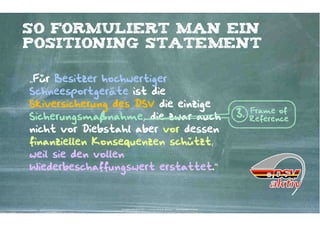 So formuliert man ein
positioning Statement

„Für Besitzer hochwertiger
Schneesportgeräte ist die
Skiversicherung des DSV die einzige
                                                                                                      Frame of
Sicherungsmaßnahme, die zwar auch                                                                3.   Reference
nicht vor Diebstahl aber vor dessen
finanziellen Konsequenzen schützt,
weil sie den vollen
Wiederbeschaffungswert erstattet.“



                Kontakter-Schule | © 2012 | Andreas Wiehrdt, München |  www.kontakterschule.de
 