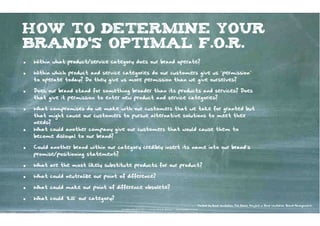 how to determine your
brand‘s optimal F.O.R.
•   Within what product/service category does our brand operate?

•   Within which product and service categories do our customers give us “permission”
    to operate today? Do they give us more permission than we give ourselves?

•   Does our brand stand for something broader than its products and services? Does
    that give it permission to enter new product and service categories?

•   What compromises do we make with our customers that we take for granted but
    that might cause our customers to pursue alternative solutions to meet their
    needs?
•   What could another company give our customers that would cause them to
    become disloyal to our brand?

•   Could another brand within our category credibly insert its name into our brand’s
    promise/positioning statement?

•   What are the most likely substitute products for our product?

•   What could neutralize our point of difference?

•   What could make our point of difference obsolete?

•   What could ‘kill’ our category?
                                                                                                                   Posted by Brad VanAuken, The Blake Project in Brad VanAuken, Brand Management
                                      Kontakter-Schule | © 2012 | Andreas Wiehrdt, München |  www.kontakterschule.de
 