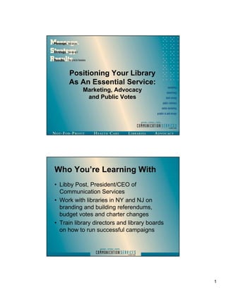 Positioning Your Library
     As An Essential Service:
           Marketing, Advocacy
            and Public Votes




Who You’re Learning With
• Libby Post, President/CEO of
  Communication Services
• Work with libraries in NY and NJ on
  branding and building referendums,
  budget votes and charter changes
• Train library directors and library boards
  on how to run successful campaigns




                                               1
 