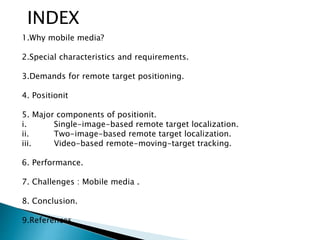 INDEX
1.Why mobile media?
2.Special characteristics and requirements.
3.Demands for remote target positioning.
4. Positionit
5. Major components of positionit.
i. Single-image-based remote target localization.
ii. Two-image-based remote target localization.
iii. Video-based remote-moving-target tracking.
6. Performance.
7. Challenges : Mobile media .
8. Conclusion.
9.References.
 