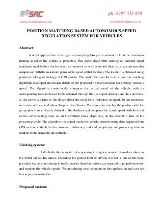 POSITION MATCHING BASED AUTONOMOUS SPEED
REGULATION SYSTEM FOR VEHICLES
Abstract:
A novel approach for creating an advisory/regulatory environment to limit the maximum
running speed of the vehicle is presented. This paper deals with creating an onboard speed
regulation module for vehicles which can monitor as well as control their instantaneous speed in
comparison with the maximum permissible speed of that location. The location is obtained using
position tracking technology of GPS system. The work discusses the unique position matching
algorithm developed and design details of the proposed on-board module for limiting vehicle’s
speed. The algorithm continuously compares the actual speed of the vehicle with its
corresponding location based limits obtained through the developed database and thus provides:
a) An advisory signal to the driver about the need for a reduction in speed. b) An automatic
restriction of the speed below the prescribed limits. The algorithm matches the position with the
geographical zone already defined in the database and compares the actual speed with the limit
of the corresponding zone on an intermittent basis, depending on the execution time of the
processing cycle. The algorithm developed tracks the vehicle position using data acquired from
GPS receivers which lead to increased efficiency, reduced complexity and processing time in
contrast to the conventional methods.

Existing system:
India holds the distinction of registering the highest number of road accidents in
the world. Of all the causes, exceeding the posted limit or driving too fast is one of the most
prevalent factors contributing to traffic crashes therefore actions are required to properly monitor
and regulate the vehicle speeds. We introducing new technique in this application and cost are
less to prevent using this.

Proposed system:

 