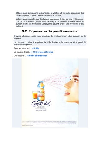 bébés, mais qui apporte la jeunesse, la vitalité (cf. le ballet aquatique des
bébés nageurs ou des « séniors-nageurs » d'Evian).
Valvert, eau minérale pour les bébés, joue quant à elle, sur son coté naturel,
proche de la nature (sa dernière campagne de publicité met en scène un
ourson dans la montagne verdoyante jouant avec une bouteille d'eau
Valvert).

3.2. Expression du positionnement
Il existe plusieurs outils pour exprimer le positionnement d'un produit sur le
marché.
Le premier consiste à exprimer la cible, l'univers de référence et le point de
différence du produit.
Pour les gens qui... -> Cible
La marque X est... -> Univers de référence
Qui apporte... -> Point de différence

 