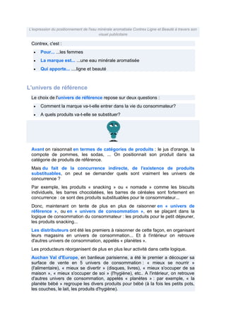 L'expression du positionnement de l'eau minérale aromatisée Contrex Ligne et Beauté à travers son
visuel publicitaire

Contrex, c'est :
Pour... ...les femmes
La marque est... ...une eau minérale aromatisée
Qui apporte... ....ligne et beauté

L'univers de référence
Le choix de l'univers de référence repose sur deux questions :
Comment la marque va-t-elle entrer dans la vie du consommateur?
A quels produits va-t-elle se substituer?

Avant on raisonnait en termes de catégories de produits : le jus d'orange, la
compote de pommes, les sodas, ... On positionnait son produit dans sa
catégorie de produits de référence.
Mais du fait de la concurrence indirecte, de l'existence de produits
substituables, on peut se demander quels sont vraiment les univers de
concurrence ?
Par exemple, les produits « snacking » ou « nomade » comme les biscuits
individuels, les barres chocolatées, les barres de céréales sont fortement en
concurrence : ce sont des produits substituables pour le consommateur...
Donc, maintenant on tente de plus en plus de raisonner en « univers de
référence », ou en « univers de consommation », en se plaçant dans la
logique de consommation du consommateur : les produits pour le petit déjeuner,
les produits snacking...
Les distributeurs ont été les premiers à raisonner de cette façon, en organisant
leurs magasins en univers de consommation... Et à l'intérieur on retrouve
d'autres univers de consommation, appelés « planètes ».
Les producteurs réorganisent de plus en plus leur activité dans cette logique.
Auchan Val d'Europe, en banlieue parisienne, a été le premier a découper sa
surface de vente en 5 univers de consommation : « mieux se nourrir »
(l'alimentaire), « mieux se divertir » (disques, livres), « mieux s'occuper de sa
maison », « mieux s'occuper de soi » (l'hygiène), etc.. A l'intérieur, on retrouve
d'autres univers de consommation, appelés « planètes » : par exemple, « la
planète bébé » regroupe les divers produits pour bébé (à la fois les petits pots,
les couches, le lait, les produits d'hygiène).

 