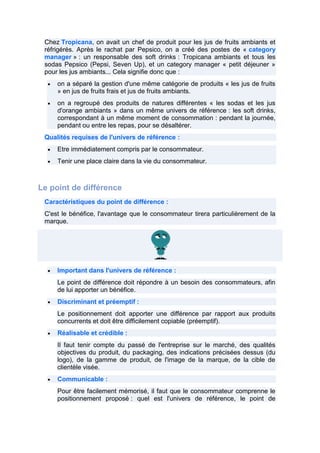 Chez Tropicana, on avait un chef de produit pour les jus de fruits ambiants et
réfrigérés. Après le rachat par Pepsico, on a créé des postes de « category
manager » : un responsable des soft drinks : Tropicana ambiants et tous les
sodas Pepsico (Pepsi, Seven Up), et un category manager « petit déjeuner »
pour les jus ambiants... Cela signifie donc que :
on a séparé la gestion d'une même catégorie de produits « les jus de fruits
» en jus de fruits frais et jus de fruits ambiants.
on a regroupé des produits de natures différentes « les sodas et les jus
d'orange ambiants » dans un même univers de référence : les soft drinks,
correspondant à un même moment de consommation : pendant la journée,
pendant ou entre les repas, pour se désaltérer.
Qualités requises de l'univers de référence :
Etre immédiatement compris par le consommateur.
Tenir une place claire dans la vie du consommateur.

Le point de différence
Caractéristiques du point de différence :
C'est le bénéfice, l'avantage que le consommateur tirera particulièrement de la
marque.

Important dans l'univers de référence :
Le point de différence doit répondre à un besoin des consommateurs, afin
de lui apporter un bénéfice.
Discriminant et préemptif :
Le positionnement doit apporter une différence par rapport aux produits
concurrents et doit être difficilement copiable (préemptif).
Réalisable et crédible :
Il faut tenir compte du passé de l'entreprise sur le marché, des qualités
objectives du produit, du packaging, des indications précisées dessus (du
logo), de la gamme de produit, de l'image de la marque, de la cible de
clientèle visée.
Communicable :
Pour être facilement mémorisé, il faut que le consommateur comprenne le
positionnement proposé : quel est l'univers de référence, le point de

 