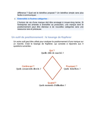 différence ? Quel est le bénéfice proposé ? Un bénéfice simple sera plus
facile à communiquer.
Extensible à d'autres catégories :
L'horizon de vie d'une marque doit être envisagé à moyen-long terme. Si
l'entreprise est amenée à diversifier sa production, une marque dont le
positionnement peut être étendue à de nouvelles catégories sera une
ressource rare et précieuse.

Un outil de positionnement : le losange de Kapferer
Un autre outil peut être utilisé pour analyser le positionnement d'une marque sur
un marché. C'est le losange de Kapferer, qui consiste à répondre aux 4
questions suivantes :

 