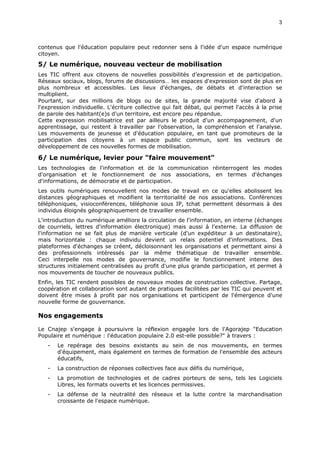 3
contenus que l'éducation populaire peut redonner sens à l'idée d'un espace numérique
citoyen.
5/ Le numérique, nouveau vecteur de mobilisation
Les TIC offrent aux citoyens de nouvelles possibilités d’expression et de participation.
Réseaux sociaux, blogs, forums de discussions… les espaces d'expression sont de plus en
plus nombreux et accessibles. Les lieux d'échanges, de débats et d'interaction se
multiplient.
Pourtant, sur des millions de blogs ou de sites, la grande majorité vise d'abord à
l'expression individuelle. L'écriture collective qui fait débat, qui permet l'accès à la prise
de parole des habitant(e)s d'un territoire, est encore peu répandue.
Cette expression mobilisatrice est par ailleurs le produit d'un accompagnement, d'un
apprentissage, qui restent à travailler par l'observation, la compréhension et l'analyse.
Les mouvements de jeunesse et d'éducation populaire, en tant que promoteurs de la
participation des citoyens à un espace public commun, sont les vecteurs de
développement de ces nouvelles formes de mobilisation.
6/ Le numérique, levier pour "faire mouvement"
Les technologies de l'information et de la communication réinterrogent les modes
d'organisation et le fonctionnement de nos associations, en termes d'échanges
d'informations, de démocratie et de participation.
Les outils numériques renouvellent nos modes de travail en ce qu'elles abolissent les
distances géographiques et modifient la territorialité de nos associations. Conférences
téléphoniques, visioconférences, téléphonie sous IP, tchat permettent désormais à des
individus éloignés géographiquement de travailler ensemble.
L'introduction du numérique améliore la circulation de l'information, en interne (échanges
de courriels, lettres d'information électronique) mais aussi à l'externe. La diffusion de
l'information ne se fait plus de manière verticale (d'un expéditeur à un destinataire),
mais horizontale : chaque individu devient un relais potentiel d'informations. Des
plateformes d'échanges se créent, décloisonnant les organisations et permettant ainsi à
des professionnels intéressés par la même thématique de travailler ensemble.
Ceci interpelle nos modes de gouvernance, modifie le fonctionnement interne des
structures initialement centralisées au profit d'une plus grande participation, et permet à
nos mouvements de toucher de nouveaux publics.
Enfin, les TIC rendent possibles de nouveaux modes de construction collective. Partage,
coopération et collaboration sont autant de pratiques facilitées par les TIC qui peuvent et
doivent être mises à profit par nos organisations et participent de l'émergence d'une
nouvelle forme de gouvernance.
Nos engagements
Le Cnajep s'engage à poursuivre la réflexion engagée lors de l'Agorajep "Education
Populaire et numérique : l'éducation populaire 2.0 est-elle possible?" à travers :
- Le repérage des besoins existants au sein de nos mouvements, en termes
d'équipement, mais également en termes de formation de l'ensemble des acteurs
éducatifs,
- La construction de réponses collectives face aux défis du numérique,
- La promotion de technologies et de cadres porteurs de sens, tels les Logiciels
Libres, les formats ouverts et les licences permissives.
- La défense de la neutralité des réseaux et la lutte contre la marchandisation
croissante de l'espace numérique.
 
