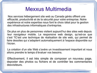 Mexxus Multimedia
Nos services hébergement site web au Canada gérés offrent une
efficacité, productivité et de la sécurité pour votre entreprise. Notre
expérience et notre expertise nous font le choix idéal pour la gestion
des infrastructures informatiques d’entreprise.
De plus en plus de personnes visitent aujourd’hui des sites web depuis
leur navigateur mobile. Le responsive web design, qu’est-ce que
c’est ?C’est une technique de réalisation de site web, qui permet de
faire dessites qui s’adaptent automatiquement à l’espace disponible sur
l’écran.
La création d’un site Web s’avère un investissement important et nous
allons prendre le temps d’évaluer vos besoins.
Effectivement, il est très simple de composer un nouveau page,
deposter des photos ou fichiers et de contrôler les commentaires
desvisiteurs.
 