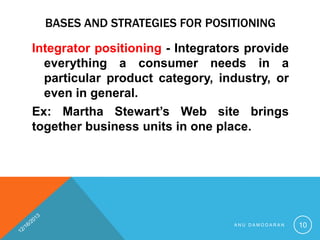 BASES AND STRATEGIES FOR POSITIONING
Integrator positioning - Integrators provide
everything a consumer needs in a
particular product category, industry, or
even in general.
Ex: Martha Stewart’s Web site brings
together business units in one place.

ANU DAMODARAN

10

 