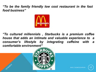 “To be the family friendly low cost restaurant in the fast
food business”

“To cultured millennials , Starbucks is a premium coffee
house that adds an intimate and valuable experience to a
consumer’s lifestyle by integrating caffeine with a
comfortable environment”

ANU DAMODARAN

17

 