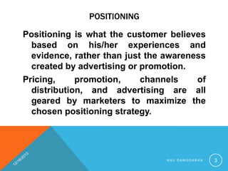 POSITIONING
Positioning is what the customer believes
based on his/her experiences and
evidence, rather than just the awareness
created by advertising or promotion.
Pricing,
promotion,
channels
of
distribution, and advertising are all
geared by marketers to maximize the
chosen positioning strategy.

ANU DAMODARAN

3

 