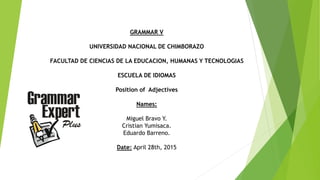 GRAMMAR V
UNIVERSIDAD NACIONAL DE CHIMBORAZO
FACULTAD DE CIENCIAS DE LA EDUCACION, HUMANAS Y TECNOLOGIAS
ESCUELA DE IDIOMAS
Position of Adjectives
Names:
Miguel Bravo Y.
Cristian Yumisaca.
Eduardo Barreno.
Date: April 28th, 2015
 