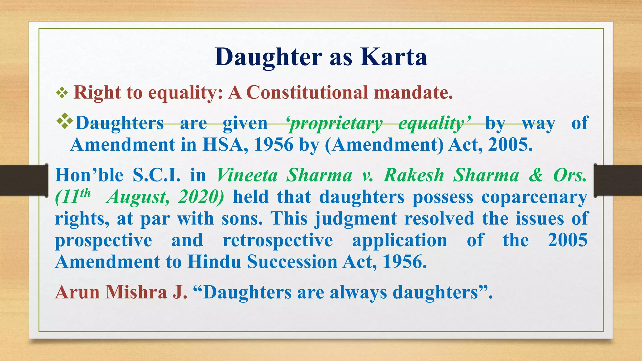 Daughter as Karta
❖ Right to equality: A Constitutional mandate.
❖Daughters are given ‘proprietary equality’ by way of
Amendment in HSA, 1956 by (Amendment) Act, 2005.
Hon’ble S.C.I. in Vineeta Sharma v. Rakesh Sharma & Ors.
(11th August, 2020) held that daughters possess coparcenary
rights, at par with sons. This judgment resolved the issues of
prospective and retrospective application of the 2005
Amendment to Hindu Succession Act, 1956.
Arun Mishra J. “Daughters are always daughters”.
 