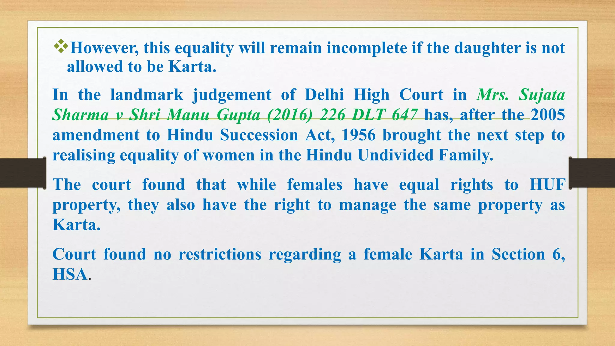 ❖However, this equality will remain incomplete if the daughter is not
allowed to be Karta.
In the landmark judgement of Delhi High Court in Mrs. Sujata
Sharma v Shri Manu Gupta (2016) 226 DLT 647 has, after the 2005
amendment to Hindu Succession Act, 1956 brought the next step to
realising equality of women in the Hindu Undivided Family.
The court found that while females have equal rights to HUF
property, they also have the right to manage the same property as
Karta.
Court found no restrictions regarding a female Karta in Section 6,
HSA.
 