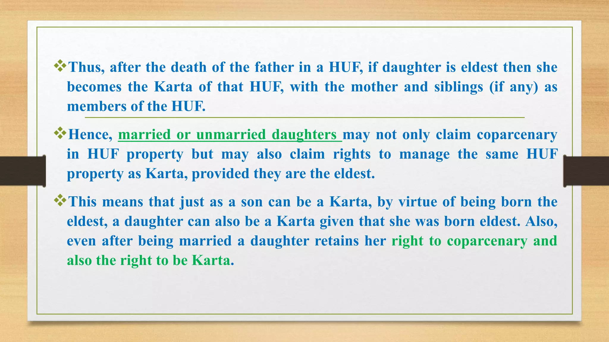 ❖Thus, after the death of the father in a HUF, if daughter is eldest then she
becomes the Karta of that HUF, with the mother and siblings (if any) as
members of the HUF.
❖Hence, married or unmarried daughters may not only claim coparcenary
in HUF property but may also claim rights to manage the same HUF
property as Karta, provided they are the eldest.
❖This means that just as a son can be a Karta, by virtue of being born the
eldest, a daughter can also be a Karta given that she was born eldest. Also,
even after being married a daughter retains her right to coparcenary and
also the right to be Karta.
 