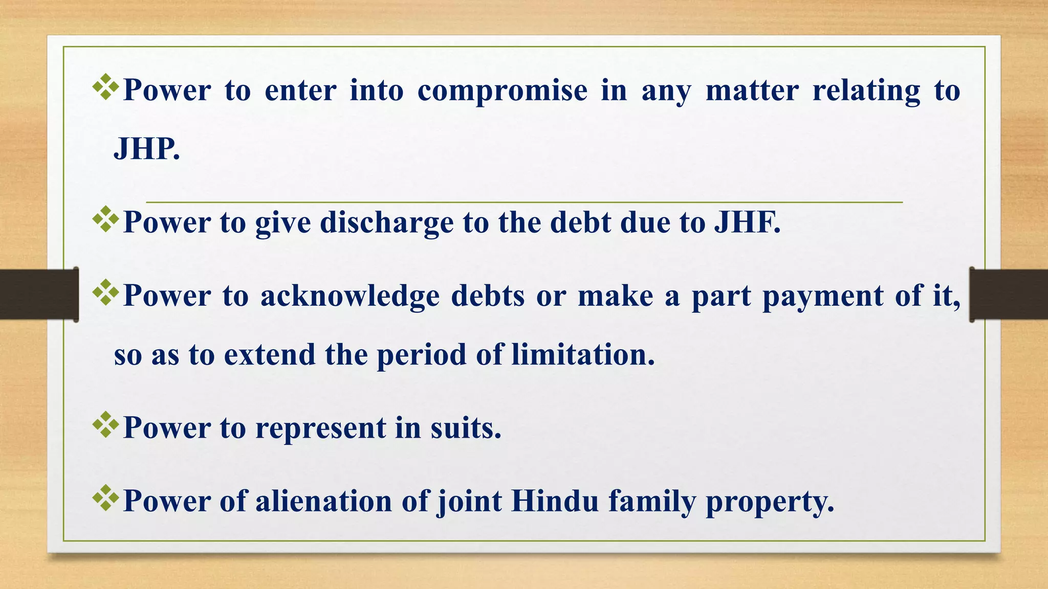 ❖Power to enter into compromise in any matter relating to
JHP.
❖Power to give discharge to the debt due to JHF.
❖Power to acknowledge debts or make a part payment of it,
so as to extend the period of limitation.
❖Power to represent in suits.
❖Power of alienation of joint Hindu family property.
 