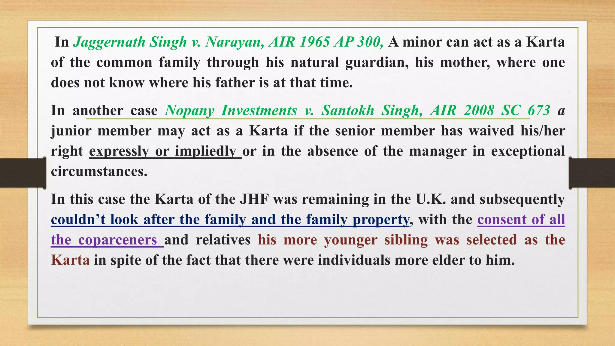 In Jaggernath Singh v. Narayan, AIR 1965 AP 300, A minor can act as a Karta
of the common family through his natural guardian, his mother, where one
does not know where his father is at that time.
In another case Nopany Investments v. Santokh Singh, AIR 2008 SC 673 a
junior member may act as a Karta if the senior member has waived his/her
right expressly or impliedly or in the absence of the manager in exceptional
circumstances.
In this case the Karta of the JHF was remaining in the U.K. and subsequently
couldn’t look after the family and the family property, with the consent of all
the coparceners and relatives his more younger sibling was selected as the
Karta in spite of the fact that there were individuals more elder to him.
 