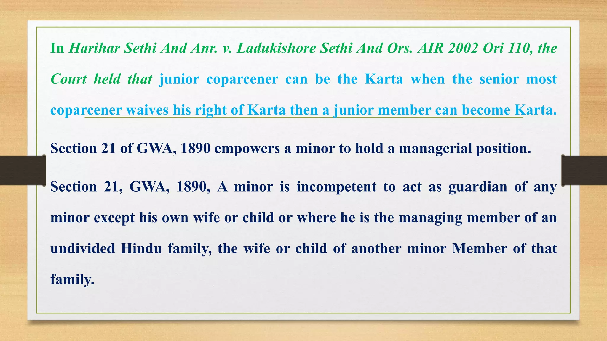 In Harihar Sethi And Anr. v. Ladukishore Sethi And Ors. AIR 2002 Ori 110, the
Court held that junior coparcener can be the Karta when the senior most
coparcener waives his right of Karta then a junior member can become Karta.
Section 21 of GWA, 1890 empowers a minor to hold a managerial position.
Section 21, GWA, 1890, A minor is incompetent to act as guardian of any
minor except his own wife or child or where he is the managing member of an
undivided Hindu family, the wife or child of another minor Member of that
family.
 